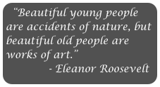 “Beautiful young people are accidents of nature, but beautiful old people are works of art.” 
             - Eleanor Roosevelt                        

